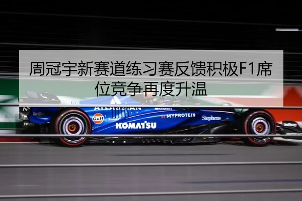 周冠宇新赛道练习赛反馈积极F1席位竞争再度升温